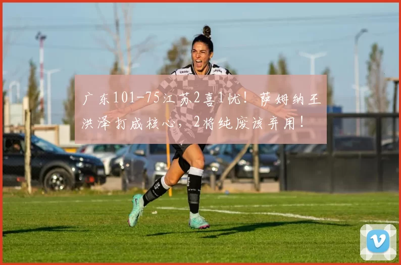 广东101-75江苏2喜1忧！萨姆纳王洪泽打成核心，2将纯废该弃用！