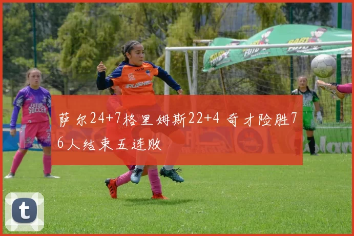 萨尔24+7格里姆斯22+4 奇才险胜76人结束五连败